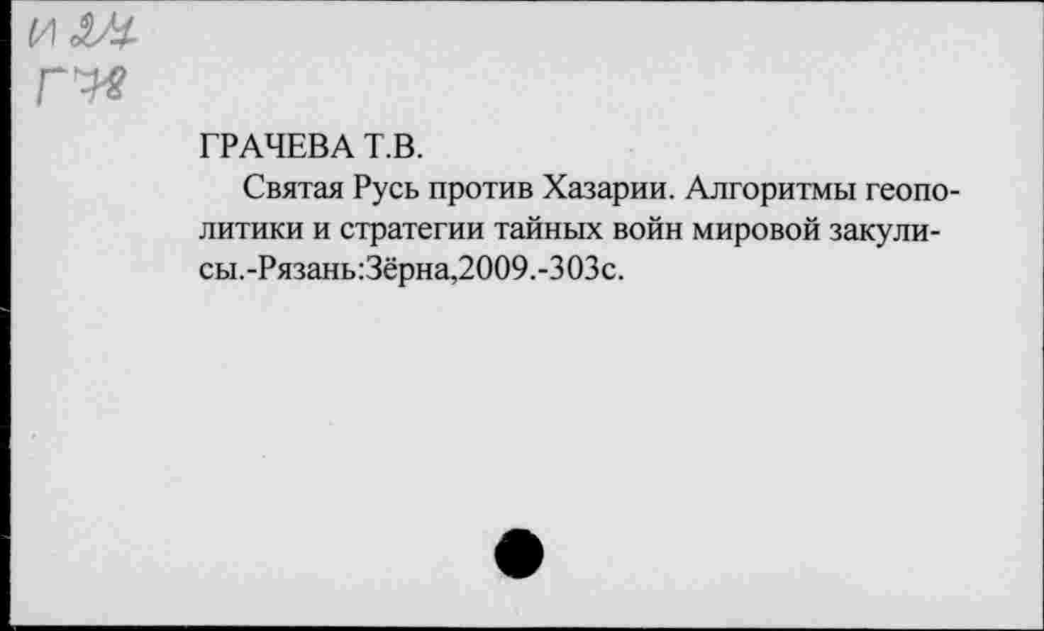 ﻿ГРАЧЕВА Т.В.
Святая Русь против Хазарии. Алгоритмы геополитики и стратегии тайных войн мировой закули-сы.-Рязань:Зёрна,2009.-303с.